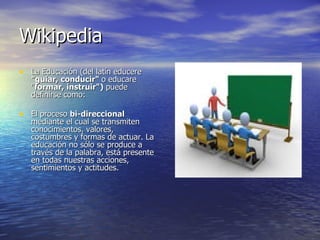 Wikipedia La Educación (del latín educere  "guiar, conducir"  o educare " formar, instruir")  puede definirse como: El proceso  bi-direccional  mediante el cual se transmiten conocimientos, valores, costumbres y formas de actuar. La educación no sólo se produce a través de la palabra, está presente en todas nuestras acciones, sentimientos y actitudes. 