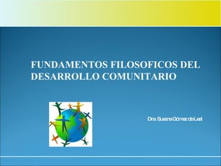 Dra. Susana Gómez de Leal FUNDAMENTOS FILOSOFICOS DEL  DESARROLLO COMUNITARIO 
