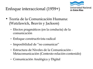 Enfoque interaccional (1959+)
• Teoría de la Comunicación Humana:
(Watzlawick, Beavin y Jackson)
– Efectos pragmáticos (en la conducta) de la
comunicación
– Enfoque constructivista radical
– Imposibilidad de “no comunicar”
– Estructura de Niveles de la Comunicación Metacomunicación (Contexto-relación-contenido)
– Comunicación Analógica y Digital

 