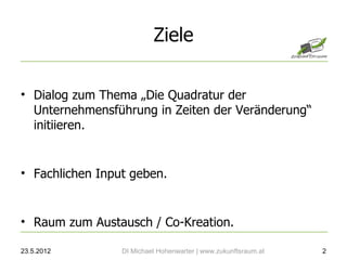 Ziele

• Dialog zum Thema „Die Quadratur der
  Unternehmensführung in Zeiten der Veränderung“
  initiieren.


• Fachlichen Input geben.


• Raum zum Austausch / Co-Kreation.

23.5.2012        DI Michael Hohenwarter | www.zukunftsraum.at   2
 
