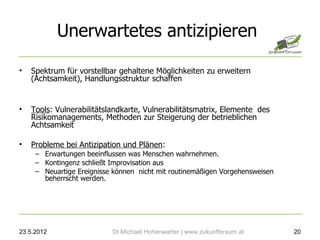 Unerwartetes antizipieren

•   Spektrum für vorstellbar gehaltene Möglichkeiten zu erweitern
    (Achtsamkeit), Handlungsstruktur schaffen


•   Tools: Vulnerabilitätslandkarte, Vulnerabilitätsmatrix, Elemente des
    Risikomanagements, Methoden zur Steigerung der betrieblichen
    Achtsamkeit

•   Probleme bei Antizipation und Plänen:
     – Erwartungen beeinflussen was Menschen wahrnehmen.
     – Kontingenz schließt Improvisation aus
     – Neuartige Ereignisse können nicht mit routinemäßigen Vorgehensweisen
       beherrscht werden.




23.5.2012                  DI Michael Hohenwarter | www.zukunftsraum.at       20
 