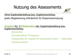 Nutzung des Assessments
Ohne Ergebnisdarstellung bzw. Ergebnisworkshop:
gratis (Registrierung erforderlich) für Einpersonennutzung


Angebot für 5 Pilotkunden inkl. Ergebnisdarstellung bzw.
Ergebnisworkshop:
           REFLEXION
           Innerbetriebliche Transparenz
           Ansatzpunkte für Umgang mit Ungewissheit finden → Aktionsplan
           Knowhow-Gewinn




20.06.12                  DI Michael Hohenwarter | www.zukunftsraum.at   26
 