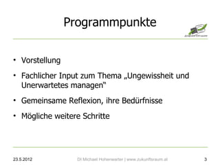 Programmpunkte

• Vorstellung
• Fachlicher Input zum Thema „Ungewissheit und
  Unerwartetes managen“
• Gemeinsame Reflexion, ihre Bedürfnisse
• Mögliche weitere Schritte




23.5.2012         DI Michael Hohenwarter | www.zukunftsraum.at   3
 