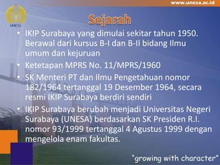 • IKIP Surabaya yang dimulai sekitar tahun 1950.
  Berawal dari kursus B-I dan B-II bidang Ilmu
  umum dan kejuruan
• Ketetapan MPRS No. 11/MPRS/1960
• SK Menteri PT dan Ilmu Pengetahuan nomor
  182/1964 tertanggal 19 Desember 1964, secara
  resmi IKIP Surabaya berdiri sendiri
• IKIP Surabaya berubah menjadi Universitas Negeri
  Surabaya (UNESA) berdasarkan SK Presiden R.I.
  nomor 93/1999 tertanggal 4 Agustus 1999 dengan
  mengelola enam fakultas.
 