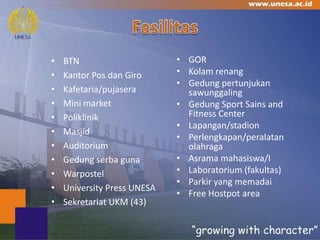 •   BTN                      • GOR
•   Kantor Pos dan Giro      • Kolam renang
                             • Gedung pertunjukan
•   Kafetaria/pujasera         sawunggaling
•   Mini market              • Gedung Sport Sains and
•   Poliklinik                 Fitness Center
                             • Lapangan/stadion
•   Masjid
                             • Perlengkapan/peralatan
•   Auditorium                 olahraga
•   Gedung serba guna        • Asrama mahasiswa/I
•   Warpostel                • Laboratorium (fakultas)
                             • Parkir yang memadai
•   University Press UNESA
                             • Free Hostpot area
•   Sekretariat UKM (43)
 