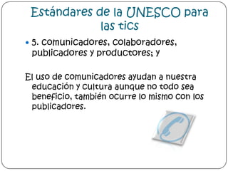 Estándares de la UNESCO para las tics5. comunicadores, colaboradores, publicadores y productores; yEl uso de comunicadores ayudan a nuestra educación y cultura aunque no todo sea beneficio, también ocurre lo mismo con los publicadores.