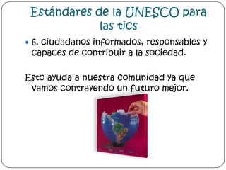 Estándares de la UNESCO para las tics6. ciudadanos informados, responsables y capaces de contribuir a la sociedad. Esto ayuda a nuestra comunidad ya que vamos contrayendo un futuro mejor.