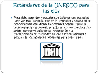 Estándares de la UNESCO para las ticsPara vivir, aprender y trabajar con éxito en una sociedad cada vez más compleja, rica en información y basada en el conocimiento, estudiantes y docentes deben utilizar la tecnología digital con eficacia. En un contexto educativo sólido, las Tecnologías de la Información y la Comunicación (TIC) pueden ayudar a los estudiantes a adquirir las capacidades necesarias para llegar a ser: