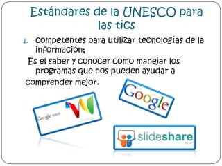 Estándares de la UNESCO para las ticscompetentes para utilizar tecnologías de la información; Es el saber y conocer como manejar los programas que nos pueden ayudar a comprender mejor.