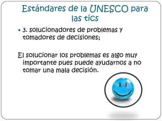 Estándares de la UNESCO para las tics3. solucionadores de problemas y tomadores de decisiones;El solucionar los problemas es algo muy importante pues puede ayudarnos a no tomar una mala decisión.