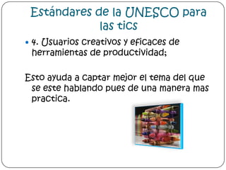 Estándares de la UNESCO para las tics4. Usuarios creativos y eficaces de herramientas de productividad; Esto ayuda a captar mejor el tema del que se este hablando pues de una manera mas practica.