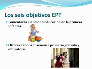 Los seis objetivos EPTFomentar la atención y educación de la primera infancia.Ofrecer a todos enseñanza primaria gratuita y obligatoria