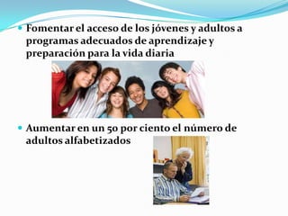 Fomentar el acceso de los jóvenes y adultos a programas adecuados de aprendizaje y preparación para la vida diariaAumentar en un 50 por ciento el número de adultos alfabetizados