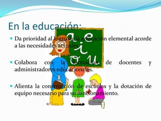 En la educación:Da prioridad al logro de la educación elemental acorde a las necesidades actuales.Colabora con la formación de docentes y administradores educacionales.Alienta la construcción de escuelas y la dotación de equipo necesario para su funcionamiento.