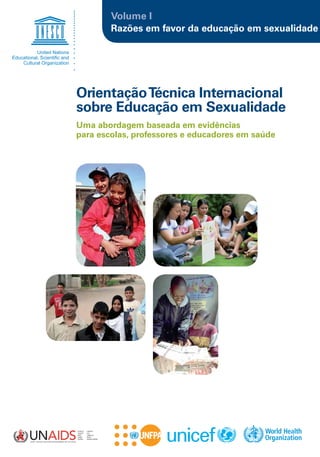 Volume I
        Razões em favor da educação em sexualidade




Orientação Técnica Internacional
sobre Educação em Sexualidade
Uma abordagem baseada em evidências
para escolas, professores e educadores em saúde
 