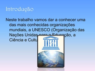 Introdução
Neste trabalho vamos dar a conhecer uma
 das mais conhecidas organizações
 mundiais, a UNESCO (Organização das
 Nações Unidas para a Educação, a
 Ciência e Cultura.
 