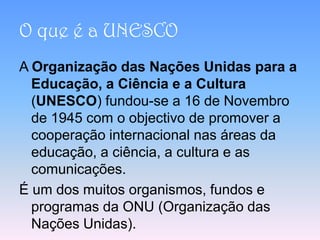 O que é a UNESCO
A Organização das Nações Unidas para a
  Educação, a Ciência e a Cultura
  (UNESCO) fundou-se a 16 de Novembro
  de 1945 com o objectivo de promover a
  cooperação internacional nas áreas da
  educação, a ciência, a cultura e as
  comunicações.
É um dos muitos organismos, fundos e
  programas da ONU (Organização das
  Nações Unidas).
 