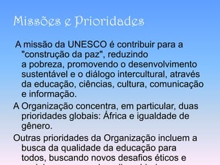 Missões e Prioridades
A missão da UNESCO é contribuir para a
  "construção da paz", reduzindo
  a pobreza, promovendo o desenvolvimento
  sustentável e o diálogo intercultural, através
  da educação, ciências, cultura, comunicação
  e informação.
A Organização concentra, em particular, duas
  prioridades globais: África e igualdade de
  gênero.
Outras prioridades da Organização incluem a
  busca da qualidade da educação para
  todos, buscando novos desafios éticos e
 