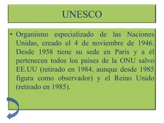 UNESCO
• Organismo especializado de las Naciones
  Unidas, creado el 4 de noviembre de 1946.
  Desde 1958 tiene su sede en París y a él
  pertenecen todos los países de la ONU salvo
  EE.UU (retirado en 1984, aunque desde 1985
  figura como observador) y el Reino Unido
  (retirado en 1985).
 