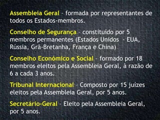 Assembleia Geral – formada por representantes de
todos os Estados-membros.
Conselho de Segurança – constituído por 5
membros permanentes (Estados Unidos - EUA,
Rússia, Grã-Bretanha, França e China)
Conselho Económico e Social – formado por 18
membros eleitos pela Assembleia Geral, à razão de
6 a cada 3 anos.
Tribunal Internacional – Composto por 15 juízes
eleitos pela Assembleia Geral, por 5 anos.
Secretário-Geral – Eleito pela Assembleia Geral,
por 5 anos.
 