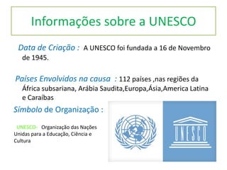 Informações sobre a UNESCO
Data de Criação : A UNESCO foi fundada a 16 de Novembro
de 1945.
Países Envolvidos na causa : 112 países ,nas regiões da
África subsariana, Arábia Saudita,Europa,Ásia,America Latina
e Caraíbas
Símbolo de Organização :
UNESCO- Organização das Nações
Unidas para a Educação, Ciência e
Cultura
 