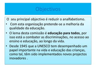 Objectivos
O seu principal objectivo é reduzir o analfabetismo.
• Com esta organização pretende-se a melhoria da
qualidade da educação.
• O lema desta comissão é educação para todos, por
isso está a combater as discriminações, no acesso ao
ensino e educação, ao longo da vida.
• Desde 1945 que a UNESCO tem desempenhado um
papel importante na vida e educação das crianças,
como tal, têm sido implementados novos projectos
inovadores .
 