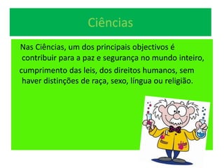 Ciências
Nas Ciências, um dos principais objectivos é
contribuir para a paz e segurança no mundo inteiro,
cumprimento das leis, dos direitos humanos, sem
haver distinções de raça, sexo, língua ou religião.
 