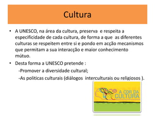 Cultura
• A UNESCO, na área da cultura, preserva e respeita a
especificidade de cada cultura, de forma a que as diferentes
culturas se respeitem entre si e pondo em acção mecanismos
que permitam a sua interacção e maior conhecimento
mútuo.
• Desta forma a UNESCO pretende :
-Promover a diversidade cultural;
-As politicas culturais (diálogos interculturais ou religiosos ).
 