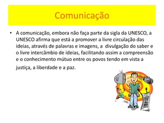 Comunicação
• A comunicação, embora não faça parte da sigla da UNESCO, a
UNESCO afirma que está a promover a livre circulação das
ideias, através de palavras e imagens, a divulgação do saber e
o livre intercâmbio de ideias, facilitando assim a compreensão
e o conhecimento mútuo entre os povos tendo em vista a
justiça, a liberdade e a paz.
 