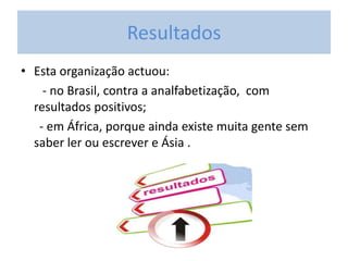 Resultados
• Esta organização actuou:
- no Brasil, contra a analfabetização, com
resultados positivos;
- em África, porque ainda existe muita gente sem
saber ler ou escrever e Ásia .
 