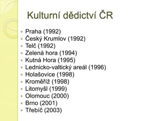 Kulturní dědictví ČR
 Praha (1992)
 Český Krumlov (1992)
 Telč (1992)
 Zelená hora (1994)
 Kutná Hora (1995)
 Lednicko-valtický areál (1996)
 Holašovice (1998)
 Kroměříž (1998)
 Litomyšl (1999)
 Olomouc (2000)
 Brno (2001)
 Třebíč (2003)
 