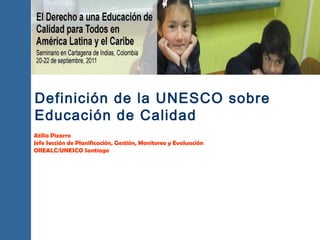 Definición de la UNESCO sobre
Educación de Calidad
Atilio Pizarro
Jefe Sección de Planificación, Gestión, Monitoreo y Evaluación
OREALC/UNESCO Santiago
 