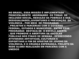 NO BRASIL, ESSA MISSÃO É IMPLEMENTADA
PRINCIPALMENTE ABORDANDO OS TEMAS DE
INCLUSÃO SOCIAL, REDUÇÃO DA POBREZA E DAS
DESIGUALDADES,JUVENTUDES E PREVENÇÃO DA
VIOLENCIA , POR MEIO DE PROGRAMAS
, PROJETOS E PARCERIAS COM O GOVERNO
FEDERAL, ESTADOS E MUNICIPIOS . ENTRE ESSE
PROGRAMAS DESTACA-SE O ESCOLA ABERTA
, QUE PROMOVE A ABERTURA DE ESCOLAS
PÚBLICAS NOS FINAIS DE SEMANA , OFERECENDO
ATIVIDADES ARTISTICAS, CULTURAIS E
ESPORTIVAS A FIM DE AFASTAR OS JOVENS DA
VIOLÊNCIA, E O CRIANÇA ESPERANÇA, PROJETO DA
REDE GLOBO REALIZADO EM PARCERIA COM A
UNESCO
 