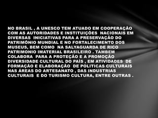 NO BRASIL , A UNESCO TEM ATUADO EM COOPERAÇÃO
COM AS AUTORIDADES E INSTITUIÇÕES NACIONAIS EM
DIVERSAS INICIATIVAS PARA A PRESERVAÇÃO DO
PATRIMÔNIO MUNDIAL E NO FORTALECIMENTO DOS
MUSEUS, BEM COMO NA SALYAGUARDA DE RICO
PATRIMONIO IMATERIAL BRASILEIRO . TAMBEM
COLABORA PARA A PROTEÇÃO E A PROMOÇÃO
DIVERSIDADE CULTURAL DO PAÍS , EM ATIVIDADES DE
FORMAÇÃO E ELABORAÇÃO DE POLITICAS CULTURAIS
NAS ÁREAS DO ARTESANATO , DAS INDUSTRIAS
CULTURAIS E DO TURISMO CULTURA, ENTRE OUTRAS .
 