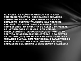 NO BRASIL, AS AÇÕES DA UNESCO NESTA ÁREA
PRIORIZAN PROJETOS , PROGRAMAS E DEBATECS
CENTRADOS NAS RELAÇÕES ENTRE AS TICs E A
EDUCAÇÃO , FUDAMENTALMENTE NAS ÁREAS DE
AVALIAÇÃO DE RESULTADOS E FORMAÇÃO DE
PROFESSORES ; NA GARANTIA DO ACESSO UNIVERSAL
ÁS INFORMAÇÕES PÚBLICAS , POR MEIO DO
FORTALECIMENTO DE GOVERNANÇA ELTRÔNICA, DA
POLITÍCA DE ARQUIVOS E BIBLIOTECAS E DA GESTÃO
DA INFORMAÇÃO ; NO ALCANCE DE UM ECOSSISTEMA
MIDIÁTICO PLURAL, COM PROFISSONAIS CAPACITADOS E
FORTALECIDOS E COM MEIOS (ANTIGOS E NOVOS)
CAPAZES DE SOLIDIFICAR A DEMOCRACIA BRASILEIRA
 