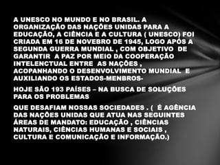 A UNESCO NO MUNDO E NO BRASIL. A
ORGANIZAÇÃO DAS NAÇÕES UNIDAS PARA A
EDUCAÇÃO, A CIÊNCIA E A CULTURA ( UNESCO) FOI
CRIADA EM 16 DE NOVEBRO DE 1945, LOGO APÓS A
SEGUNDA GUERRA MUNDIAL , COM OBJETIVO DE
GARANTIR A PAZ POR MEIO DA COOPERAÇÃO
INTELENCTUAL ENTRE AS NAÇÕES ,
ACOPANHANDO O DESENVOLVIMENTO MUNDIAL E
AUXILIANDO OS ESTADOS-MENBROS-
HOJE SÃO 193 PAÍSES – NA BUSCA DE SOLUÇÕES
PARA OS PROBLEMAS
QUE DESAFIAM NOSSAS SOCIEDADES . ( É AGÊNCIA
DAS NAÇÕES UNIDAS QUE ATUA NAS SEGUINTES
ÁREAS DE MANDATO: EDUCAÇÃO , CIÊNCIAS
NATURAIS, CIÊNCIAS HUMANAS E SOCIAIS ,
CULTURA E COMUNICAÇÃO E INFORMAÇÃO.)
 