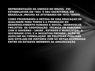 REPRESENTAÇÃO DA UNESCO NO BRASIL FOI
ESTABELECIDA EM 1964 E SEU ESCRITÓRIO, EM
BRASÍLLIA ,INICIOU AS ATIVIDADES EM 1972, TENDO
COMO PRIORIDADES A DEFESA DE UMA EDUCAÇAO DE
QUALIDADE PARA TODOS E A PROMOÇÃO DO
DESENVOLVIMENTO HUMANO E SOCIAL. DESENVOLVE
PROJETOS DE COOPERAÇÃO TÉCNICA EM PARCERIA
COM O GOVERNO – UNIÃO , ESTADOS E MUNICÍPIOS-, A
SOCIEDADE CIVIL E A INICIATIVA PRIVADA , ALÉM DE
AUXILIAR NA FORMULAÇÃO DE POLITICAS PÚBLICAS
QUE ESTEJAM EM SINTONIA COM AS METAS ACORDADAS
ENTRE OS ESTADOS MEMBROS DA ORGANIZAÇÃO
 