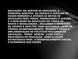 EDUCAÇÃO. NO SENTOR DE EDUCAÇÃO, A
PRINCIPAL DIRETRIZ DA UNESCO É AUXILIAR OS
PAISES MENBROS A ATINGIR AS METAS DE
EDUCAÇÃO PARA TODOS, PROMOVENDO O ACESSO
E A QUALIDADE DA EDUCAÇÃO EM TODOS OS
NIVEIS E MODALIDADES , INCLUINDO A EDUCAÇÃO
DE JOVENS E ADULTOS. PARA NACIONAIS , ALÉM DE
PROVER ACOMPANHAMENTO TÉCNICO E APOIO À
IMPLEMENTAÇÃO DE POLITICAS NACIONAIS DE
EDUCAÇÃO , TENDO SEMPRE COMO FOCO A
RELEVÂNCIA DE EDUCAÇÃO COMO O VALOR
ESTRATÉGICO PARA O DESENVOLVIMENTO SOCIAL
E ECONÔMICO DOS PAISES
 