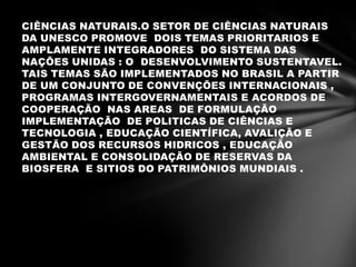 CIÊNCIAS NATURAIS.O SETOR DE CIÊNCIAS NATURAIS
DA UNESCO PROMOVE DOIS TEMAS PRIORITARIOS E
AMPLAMENTE INTEGRADORES DO SISTEMA DAS
NAÇÕES UNIDAS : O DESENVOLVIMENTO SUSTENTAVEL.
TAIS TEMAS SÃO IMPLEMENTADOS NO BRASIL A PARTIR
DE UM CONJUNTO DE CONVENÇÕES INTERNACIONAIS ,
PROGRAMAS INTERGOVERNAMENTAIS E ACORDOS DE
COOPERAÇÃO NAS AREAS DE FORMULAÇÃO
IMPLEMENTAÇÃO DE POLITICAS DE CIÊNCIAS E
TECNOLOGIA , EDUCAÇÃO CIENTÍFICA, AVALIÇÃO E
GESTÃO DOS RECURSOS HIDRICOS , EDUCAÇÃO
AMBIENTAL E CONSOLIDAÇÃO DE RESERVAS DA
BIOSFERA E SITIOS DO PATRIMÔNIOS MUNDIAIS .
 