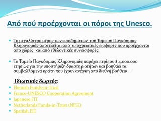 Από πού προέρχονται οι πόροι της Unesco.
 Το μεγαλύτερο μέρος των εισοδημάτων του Ταμείου Παγκόσμιας
Κληρονομιάς αποτελείται από υποχρεωτικές εισφορές που προέρχονται
από χώρες και από εθελοντικές συνεισφορές.
 Το Ταμείο Παγκόσμιας Κληρονομιάς παρέχει περίπου $ 4.000.000
ετησίως για την υποστήριξη δραστηριοτήτων και βοηθάει τα
συμβαλλόμενα κράτη που έχουν ανάγκη από διεθνή βοήθεια .
Ιδιωτικές δωρεές:
 Flemish Funds-in-Trust
 France-UNESCO Cooperation Agreement
 Japanese FIT
 Netherlands Funds-in-Trust (NFiT)
 Spanish FIT
 