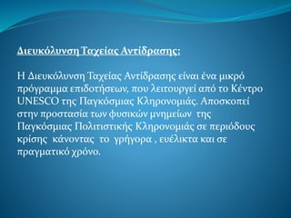 Διευκόλυνση Ταχείας Αντίδρασης:
Η Διευκόλυνση Ταχείας Αντίδρασης είναι ένα μικρό
πρόγραμμα επιδοτήσεων, που λειτουργεί από το Κέντρο
UNESCO της Παγκόσμιας Κληρονομιάς. Αποσκοπεί
στην προστασία των φυσικών μνημείων της
Παγκόσμιας Πολιτιστικής Κληρονομιάς σε περιόδους
κρίσης κάνοντας το γρήγορα , ευέλικτα και σε
πραγματικό χρόνο.
 