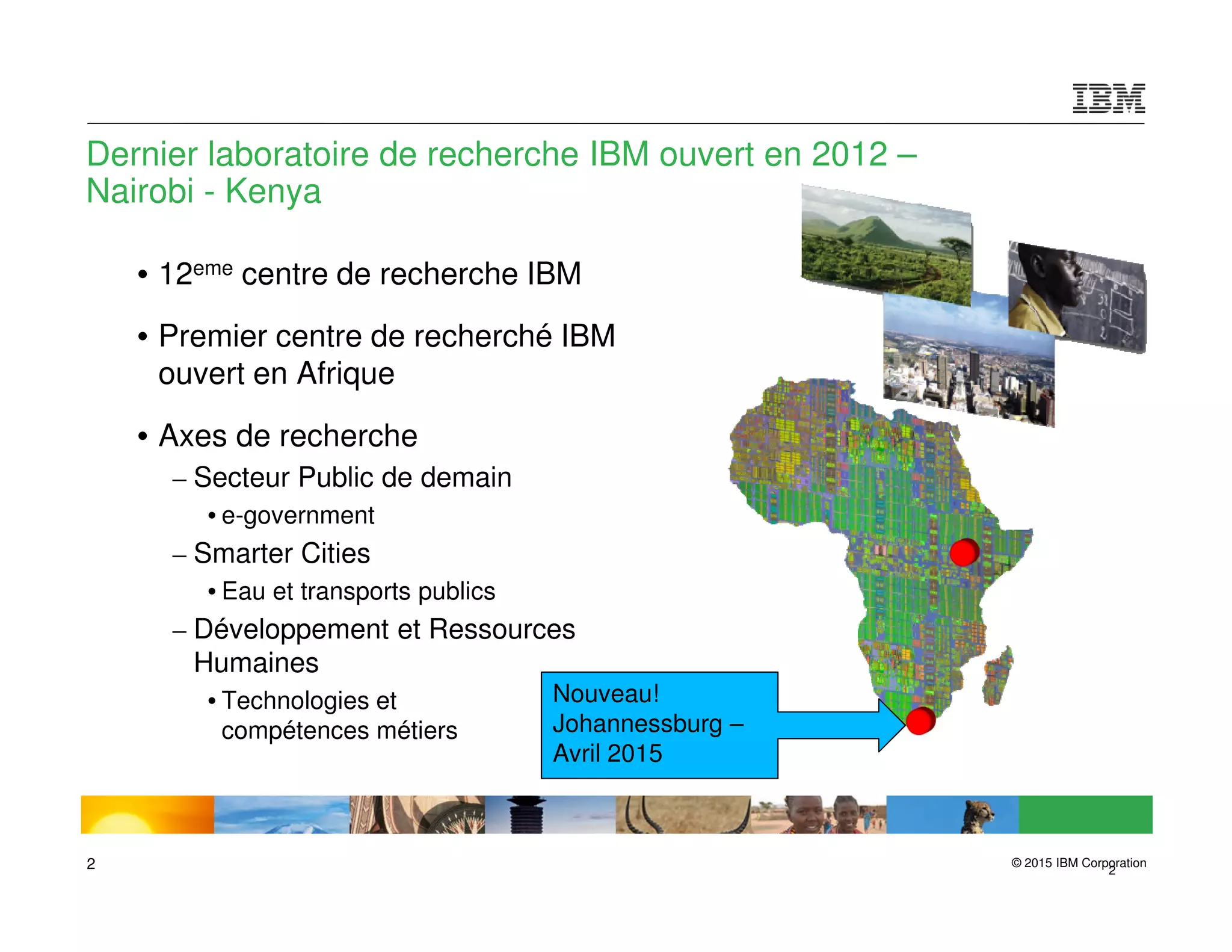 © 2015 IBM Corporation2 2
Dernier laboratoire de recherche IBM ouvert en 2012 –
Nairobi - Kenya
• 12eme centre de recherche IBM
• Premier centre de recherché IBM
ouvert en Afrique
• Axes de recherche
– Secteur Public de demain
• e-government
– Smarter Cities
• Eau et transports publics
– Développement et Ressources
Humaines
• Technologies et
compétences métiers
Nouveau!
Johannessburg –
Avril 2015
 