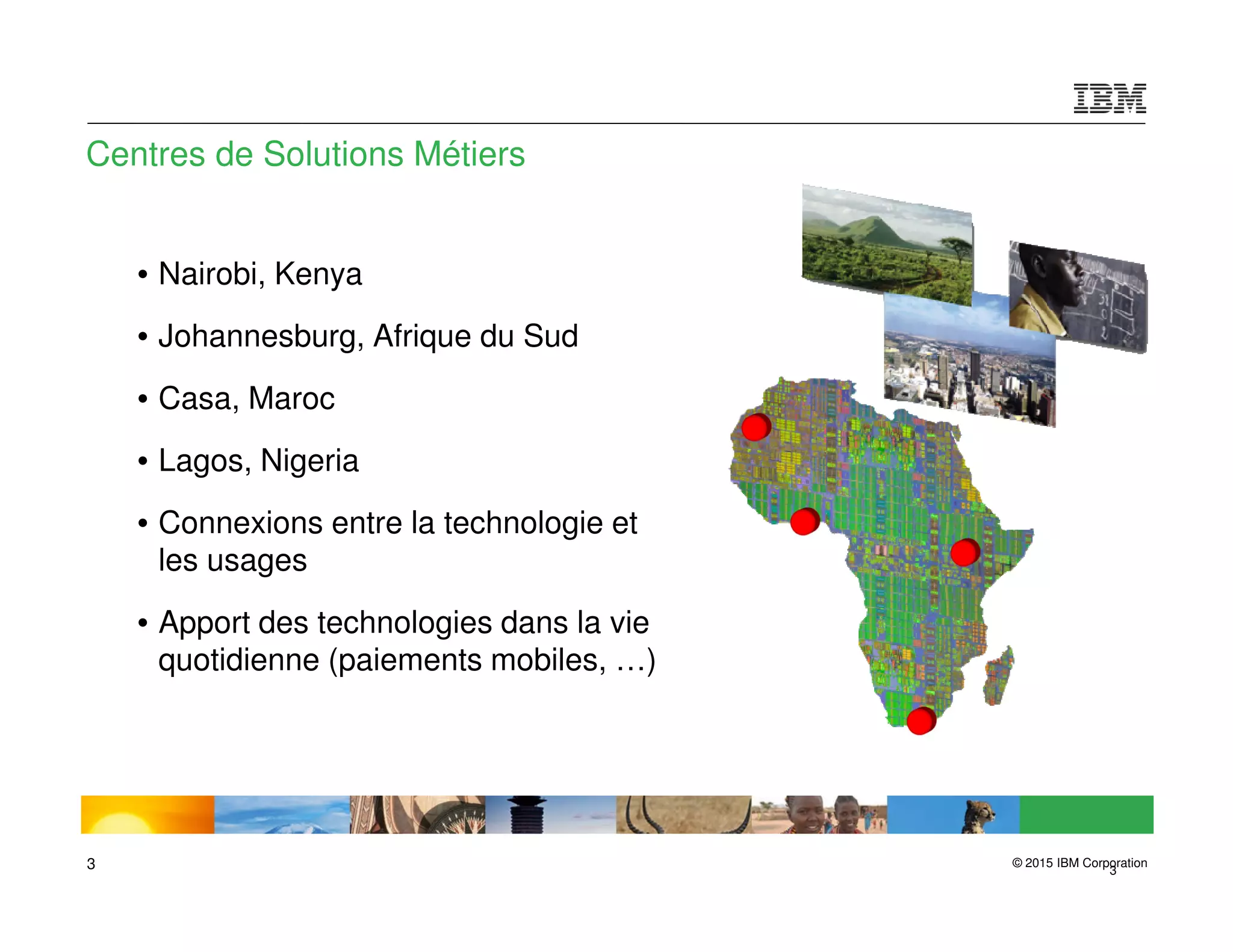 © 2015 IBM Corporation3 3
Centres de Solutions Métiers
• Nairobi, Kenya
• Johannesburg, Afrique du Sud
• Casa, Maroc
• Lagos, Nigeria
• Connexions entre la technologie et
les usages
• Apport des technologies dans la vie
quotidienne (paiements mobiles, …)
 