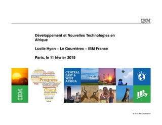 © 2015 IBM Corporation
Développement et Nouvelles Technologies en
Afrique
Lucile Hyon – Le Gourrièrec – IBM France
Paris, le 11 février 2015
 
