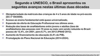 Segundo a UNESCO, o Brasil apresentou os
seguintes avanços nestas últimas duas décadas
http://www.unesco.org/new/pt/brasilia/education/education-for-all/
Obrigatoriedade da matrícula das crianças de 4 e 5 anos de idade na pré-escola
(EC nº 59/2009).
Acesso ao ensino fundamental está quase universalizado.
Expansão da oferta de Educação Profissional nos últimos anos.
Redução das taxas de analfabetismo entre jovens e adultos (taxa de
analfabetismo das pessoas com 15 anos ou mais vem sendo reduzida no Brasil:
passou de 12,4%, em 2001, para 8,7%, em 2012 (PNAD 2012).
Aumento do financiamento da educação (6,4% do PIB).
Promulgação do Plano Nacional de Educação (2014-2024).
 