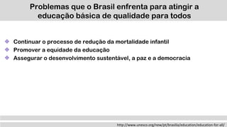 Problemas que o Brasil enfrenta para atingir a
educação básica de qualidade para todos
http://www.unesco.org/new/pt/brasilia/education/education-for-all/
Continuar o processo de redução da mortalidade infantil
Promover a equidade da educação
Assegurar o desenvolvimento sustentável, a paz e a democracia
 