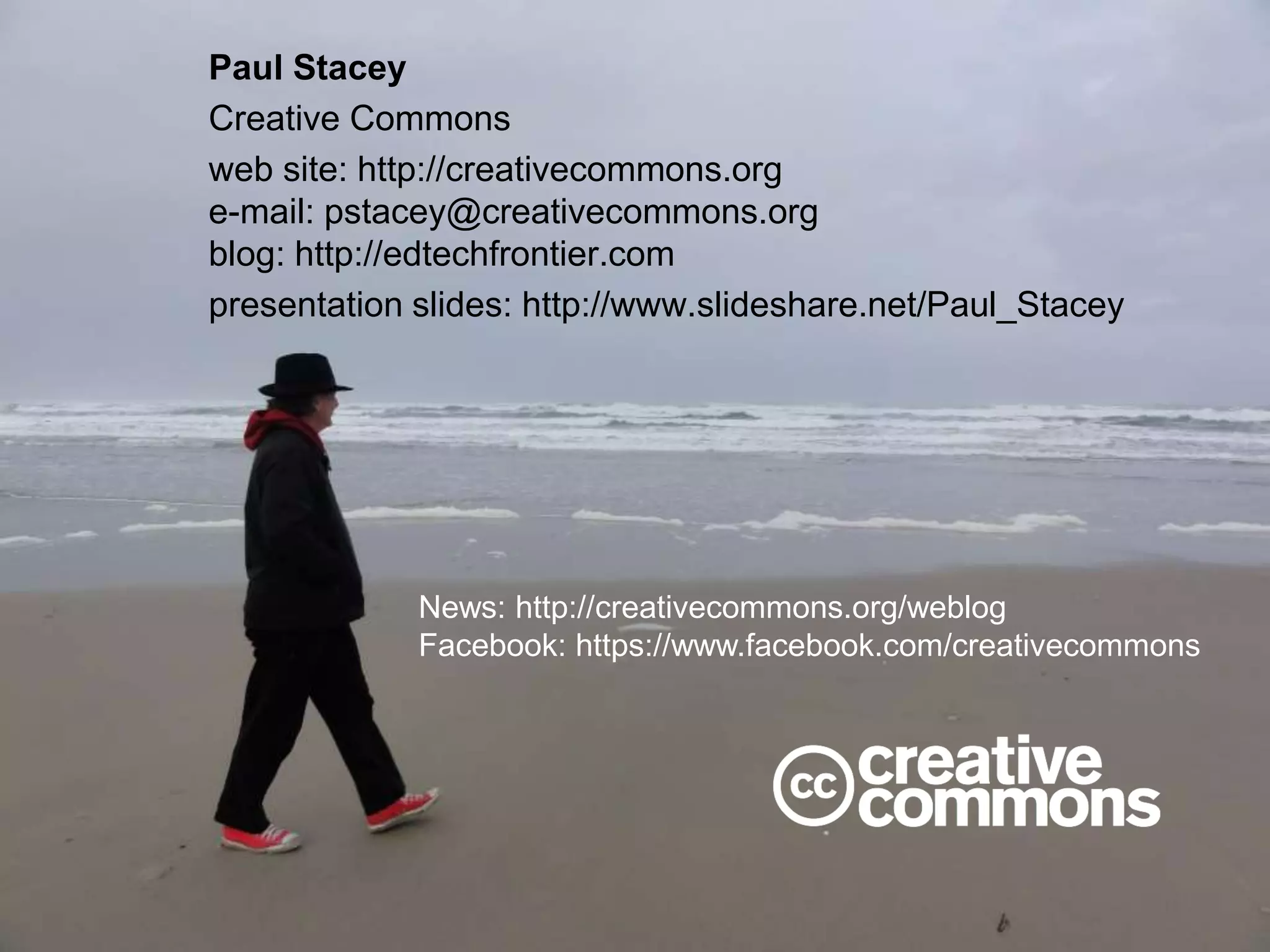Paul Stacey
Creative Commons
web site: http://creativecommons.org
e-mail: pstacey@creativecommons.org
blog: http://edtechfrontier.com
presentation slides: http://www.slideshare.net/Paul_Stacey
News: http://creativecommons.org/weblog
Facebook: https://www.facebook.com/creativecommons
 