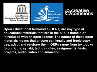 Open Educational Resources (OERs) are any type of
educational materials that are in the public domain or
introduced with an open license. The nature of these open
materials means that anyone can legally and freely copy,
use, adapt and re-share them. OERs range from textbooks
to curricula, syllabi, lecture notes, assignments, tests,
projects, audio, video and animation.
 