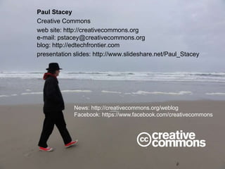 Paul Stacey
Creative Commons
web site: http://creativecommons.org
e-mail: pstacey@creativecommons.org
blog: http://edtechfrontier.com
presentation slides: http://www.slideshare.net/Paul_Stacey
News: http://creativecommons.org/weblog
Facebook: https://www.facebook.com/creativecommons
 