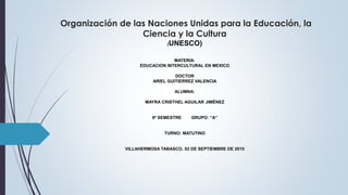 Organización de las Naciones Unidas para la Educación, la
Ciencia y la Cultura
(UNESCO)
MATERIA:
EDUCACION INTERCULTURAL EN MEXICO
DOCTOR
ARIEL GUITIERREZ VALENCIA
ALUMNA:
MAYRA CRISTHEL AGUILAR JIMÉNEZ
9º SEMESTRE GRUPO: “A”
TURNO: MATUTINO
VILLAHERMOSA TABASCO. 02 DE SEPTIEMBRE DE 2015
 